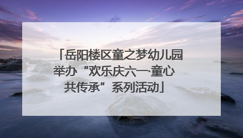 岳阳楼区童之梦幼儿园举办“欢乐庆六一·童心共传承”系列活动